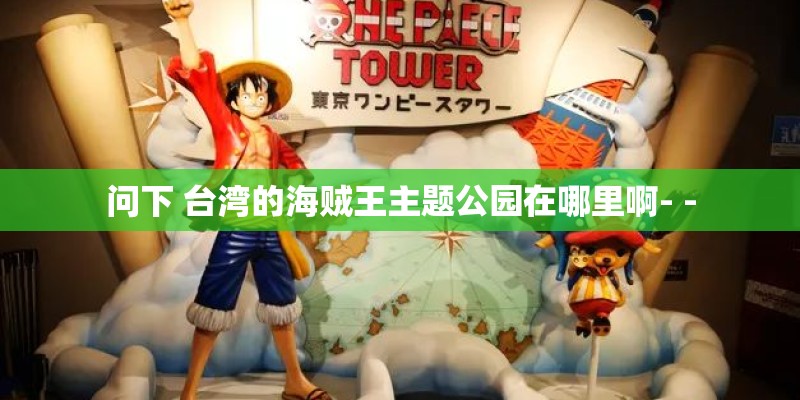 问下 台湾的海贼王主题公园在哪里啊- - 问下 台湾的海贼王主题公园在哪里啊- -